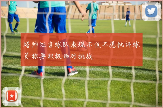 塔帅坦言球队表现不佳不愿批评球员称要积极面对挑战