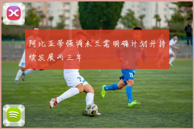 阿比亚蒂强调米兰需明确计划并持续发展两三年