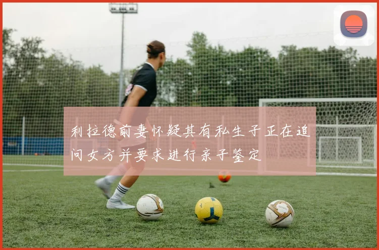 利拉德前妻怀疑其有私生子正在追问女方并要求进行亲子鉴定