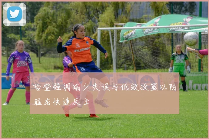 哈登强调减少失误与低效投篮以防猛龙快速反击