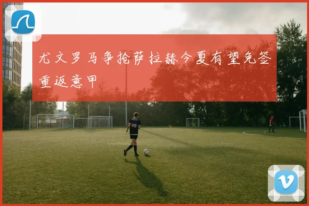 尤文罗马争抢萨拉赫今夏有望免签重返意甲