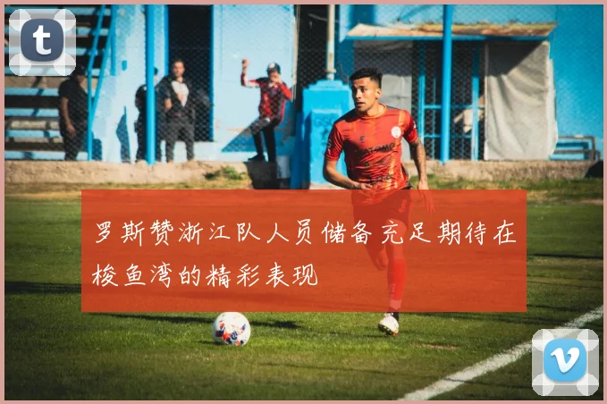 罗斯赞浙江队人员储备充足期待在梭鱼湾的精彩表现