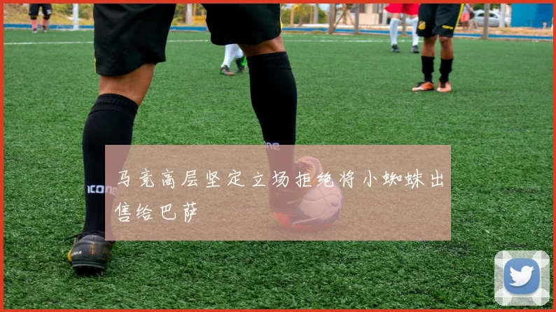 马竞高层坚定立场拒绝将小蜘蛛出售给巴萨