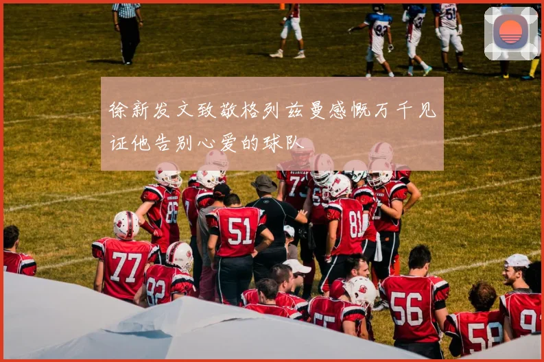 徐新发文致敬格列兹曼感慨万千见证他告别心爱的球队