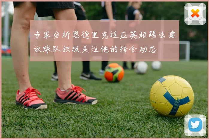 专家分析恩德里克适应英超踢法建议球队积极关注他的转会动态