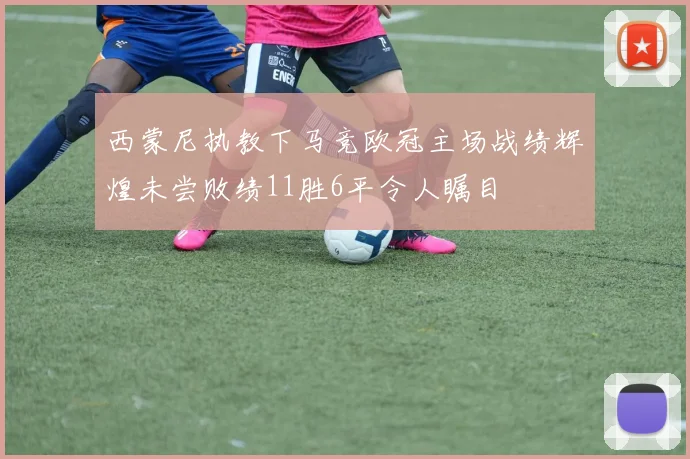 西蒙尼执教下马竞欧冠主场战绩辉煌未尝败绩11胜6平令人瞩目