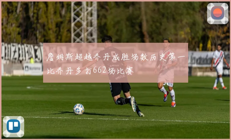詹姆斯超越乔丹成胜场数历史第一比乔丹多打662场比赛