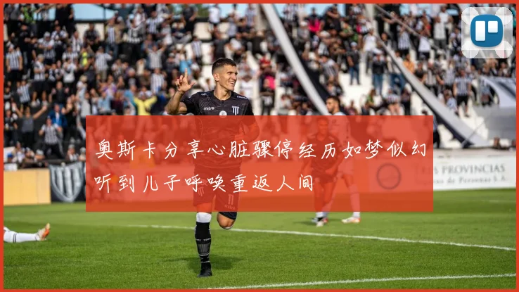奥斯卡分享心脏骤停经历如梦似幻听到儿子呼唤重返人间